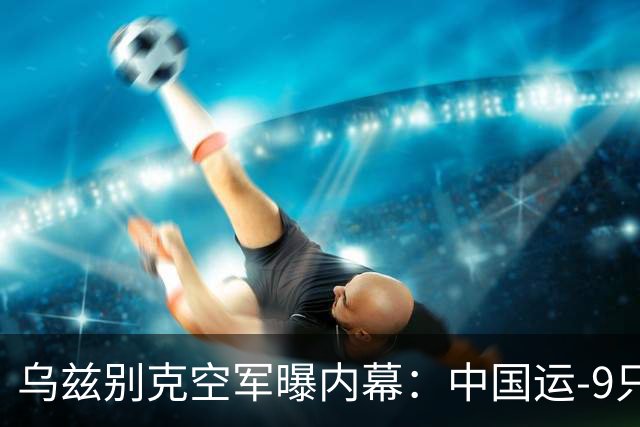 乌兹别克空军曝内幕：中国运-9只是安-12改款，根本满足不了需求