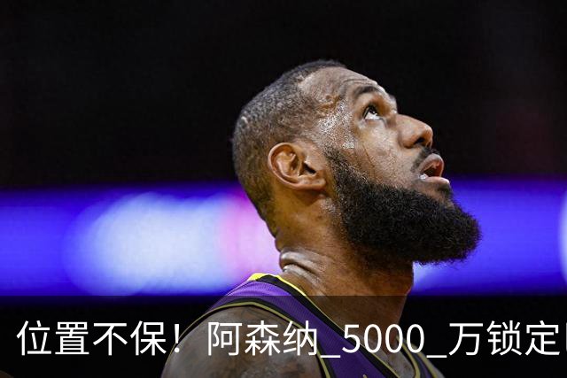 位置不保！阿森纳 5000 万锁定巴萨巨星！昔日王牌彻底边缘化