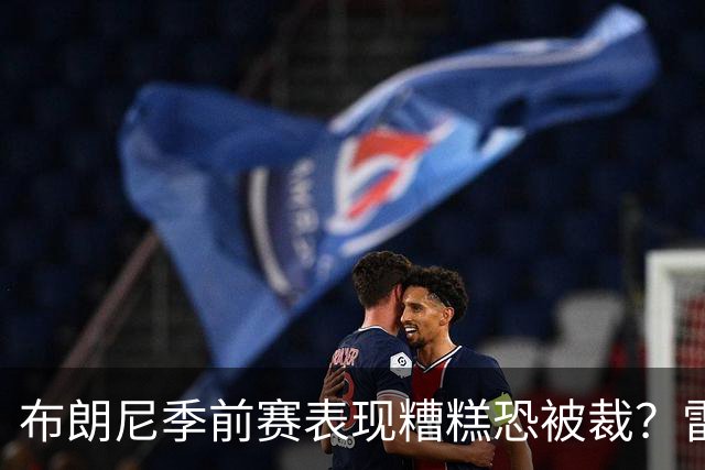 布朗尼季前赛表现糟糕恐被裁？雷迪克：他和球队阵容不匹配