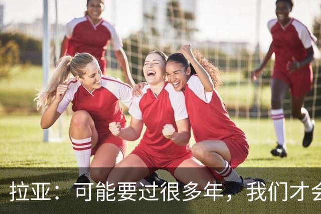 拉亚：可能要过很多年，我们才会真正意识到自己取得的成就