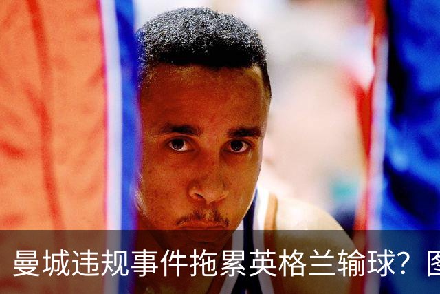曼城违规事件拖累英格兰输球？图赫尔：难免有影响