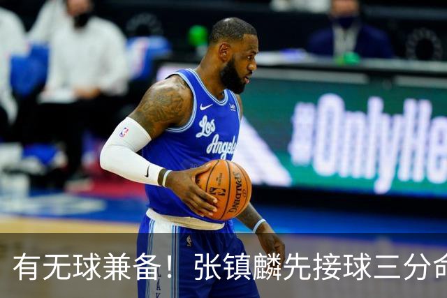 有无球兼备！张镇麟先接球三分命中，随后点起防守打成2+1