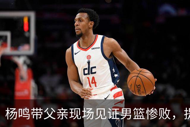 杨鸣带父亲现场见证男篮惨败，提前离场直言太煎熬，点破最大困境