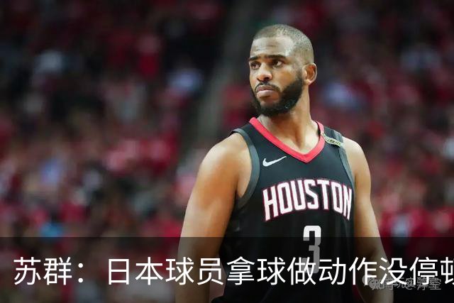 苏群：日本球员拿球做动作没停顿而我们不行 需要大量比赛积累