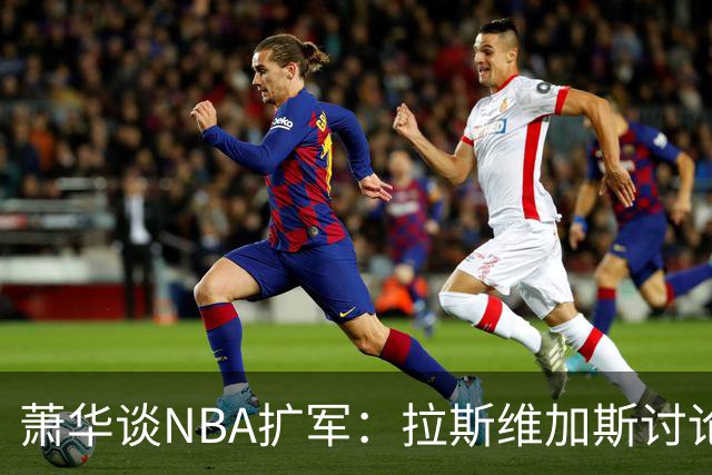 萧华谈NBA扩军：拉斯维加斯讨论多于西雅图，报价或达百亿美元区间