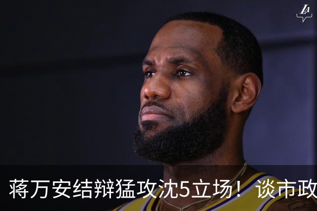 蒋万安结辩猛攻沈5立场！谈市政传承特别点出柯文哲打下坚实基础
