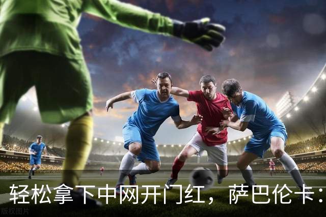 轻松拿下中网开门红，萨巴伦卡：你们都在等着看德约科维奇吧