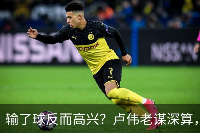 输了球反而高兴？卢伟老谋深算，这场败仗比赢球还值钱！