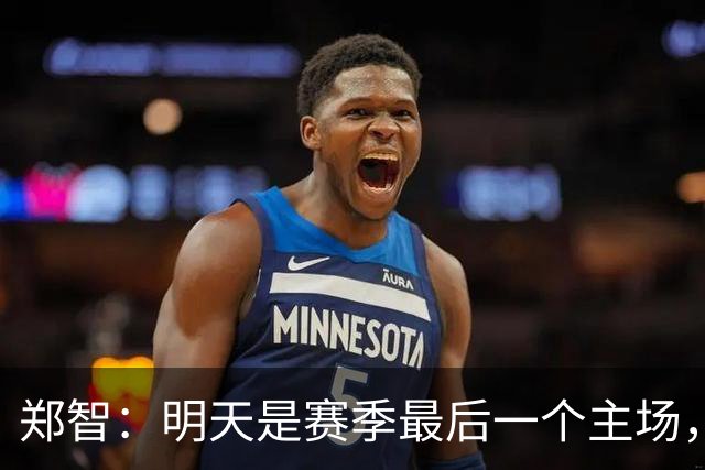 郑智：明天是赛季最后一个主场，对于球迷、球队和自己要有一个好的交代