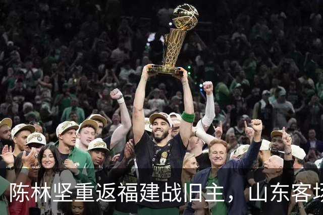 陈林坚重返福建战旧主，山东客场迎“老友记