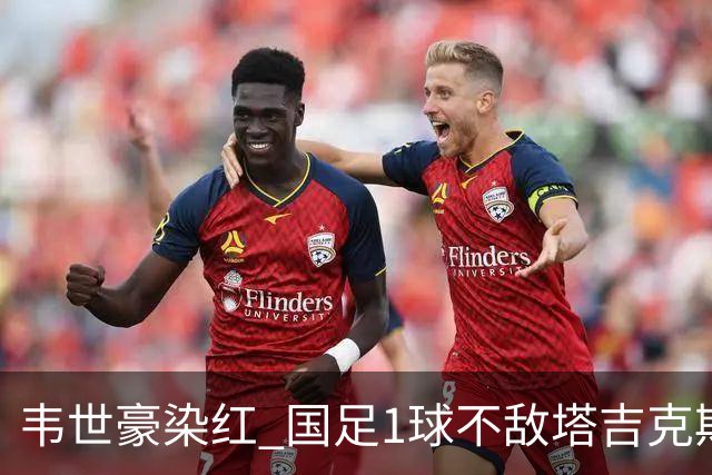 韦世豪染红 国足1球不敌塔吉克斯坦 友谊赛连败收官