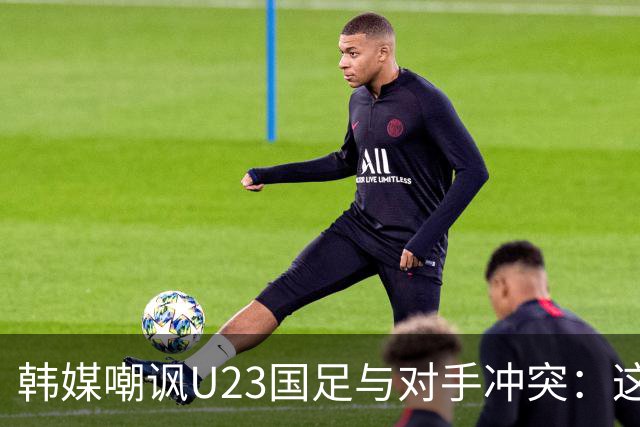韩媒嘲讽U23国足与对手冲突：这就是中国足球三流的原因