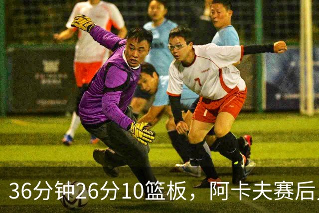 36分钟26分10篮板，阿卡夫赛后只谈主场球迷